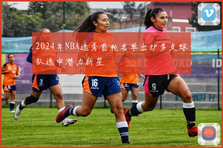 2024年NBA选秀首轮名单出炉多支球队选中潜力新星