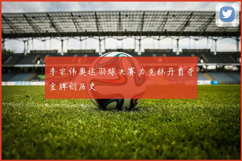 李宗伟奥运羽球决赛力克林丹首夺金牌创历史
