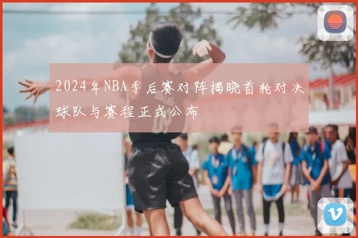 2024年NBA季后赛对阵揭晓首轮对决球队与赛程正式公布