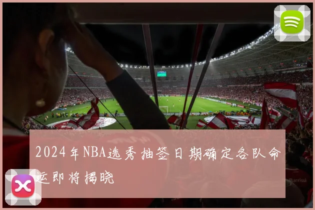 2024年NBA选秀抽签日期确定各队命运即将揭晓