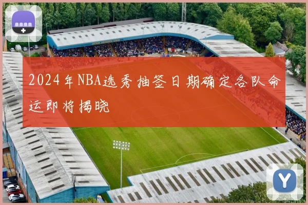 2024年NBA选秀抽签日期确定各队命运即将揭晓