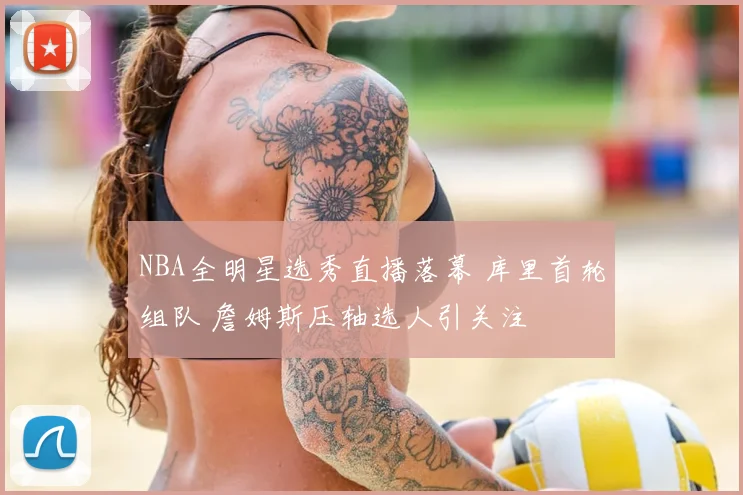 NBA全明星选秀直播落幕 库里首轮组队 詹姆斯压轴选人引关注