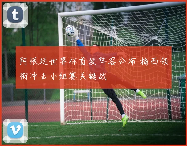 阿根廷世界杯首发阵容公布 梅西领衔冲击小组赛关键战