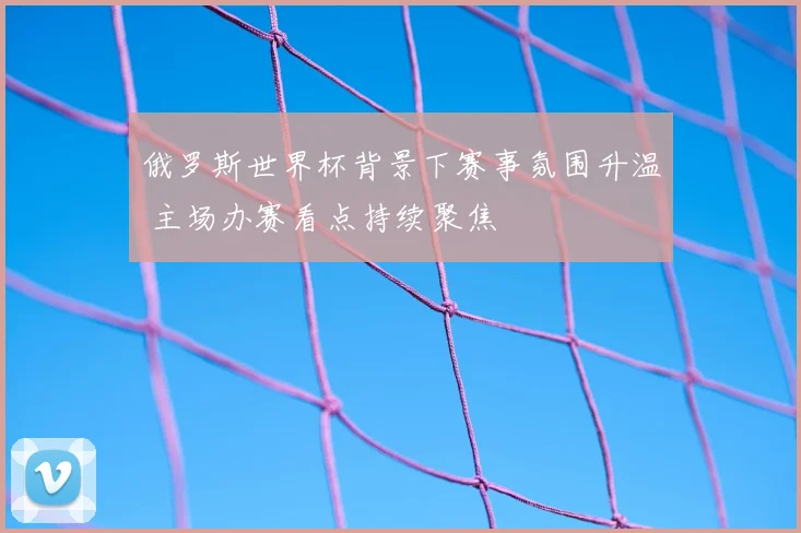 俄罗斯世界杯背景下赛事氛围升温 主场办赛看点持续聚焦