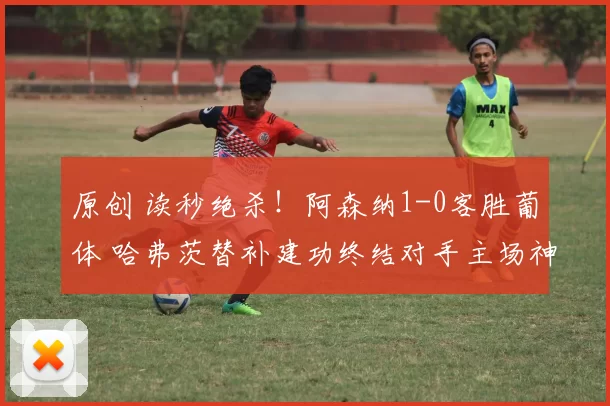 原创 读秒绝杀！阿森纳1-0客胜葡体 哈弗茨替补建功终结对手主场神话