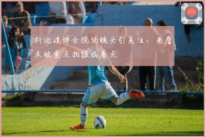 科比追悼会现场镜头引关注，老詹未被重点拍摄成看点