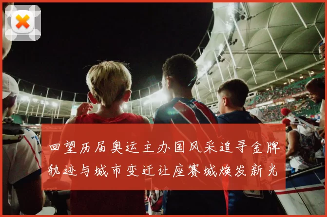 回望历届奥运主办国风采追寻金牌轨迹与城市变迁让座赛城焕发新光