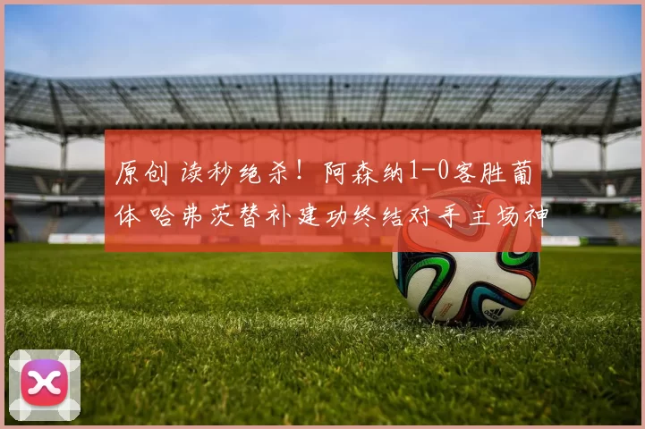 原创 读秒绝杀!阿森纳1-0客胜葡体 哈弗茨替补建功终结对手主场神话