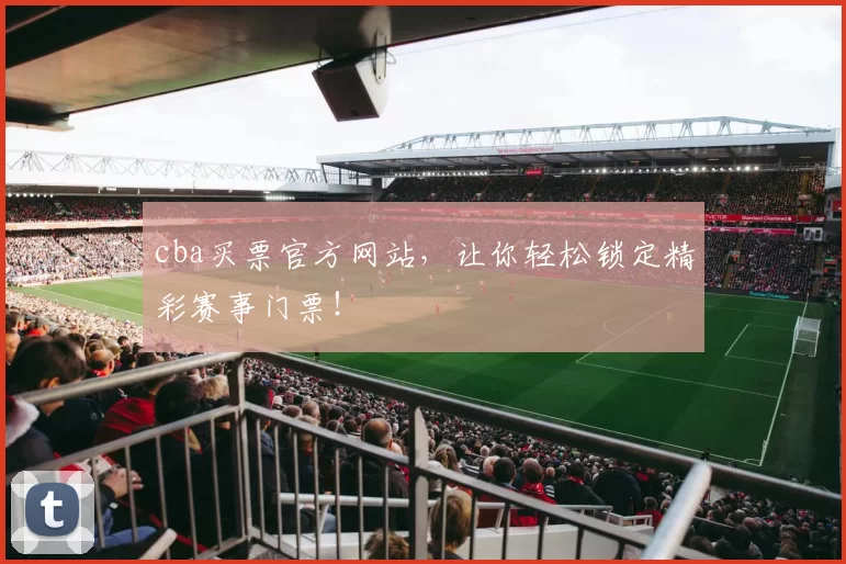 cba买票官方网站,让你轻松锁定精彩赛事门票!