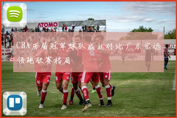 CBA历届冠军球队成就对比广东宏远领跑联赛格局
