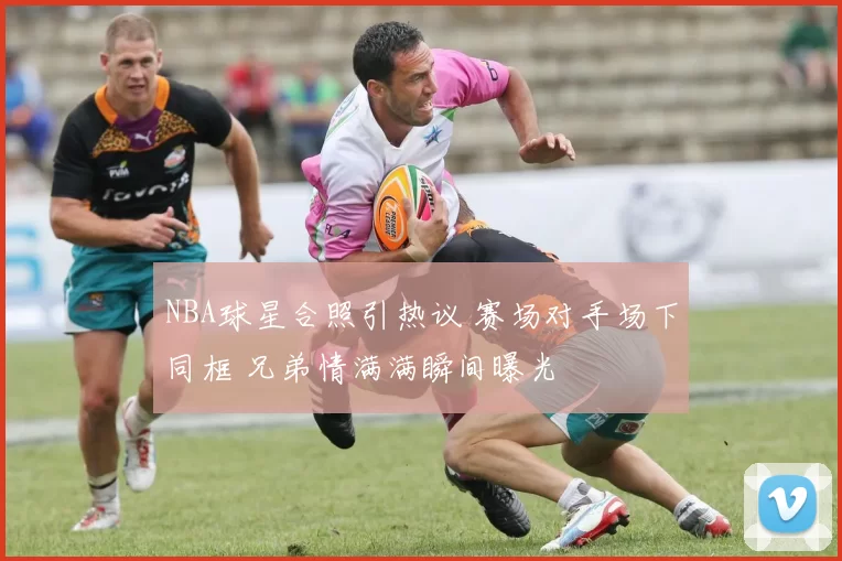 NBA球星合照引热议 赛场对手场下同框 兄弟情满满瞬间曝光