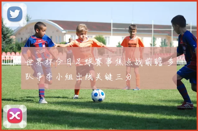 世界杯今日足球赛事焦点战前瞻 多队争夺小组出线关键三分