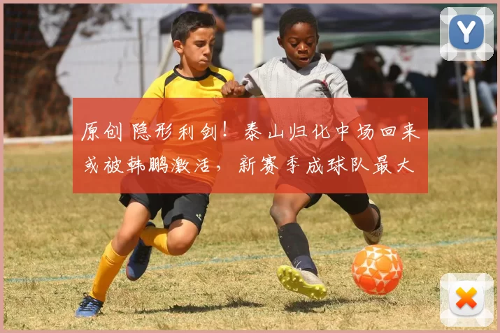 原创 隐形利剑！泰山归化中场回来或被韩鹏激活，新赛季成球队最大变数