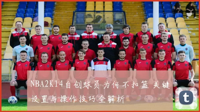 NBA2K14自创球员为何不扣篮 关键设置与操作技巧全解析