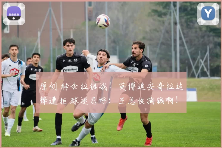 原创 转会拉锯战！英博追安哥拉边锋遭拒 球迷急呼：王总快掏钱啊！
