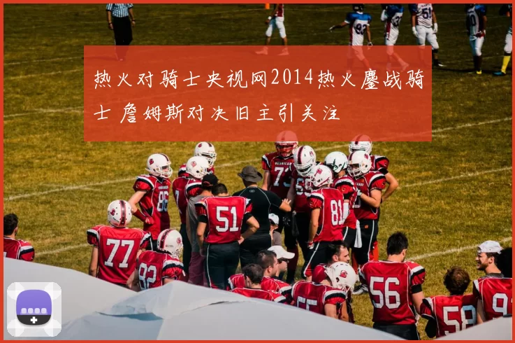 热火对骑士央视网2014热火鏖战骑士 詹姆斯对决旧主引关注