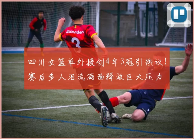 四川女篮单外援创4年3冠引热议！赛后多人泪流满面释放巨大压力