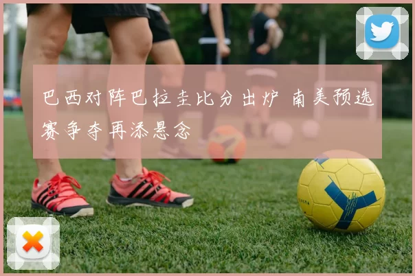 巴西对阵巴拉圭比分出炉 南美预选赛争夺再添悬念