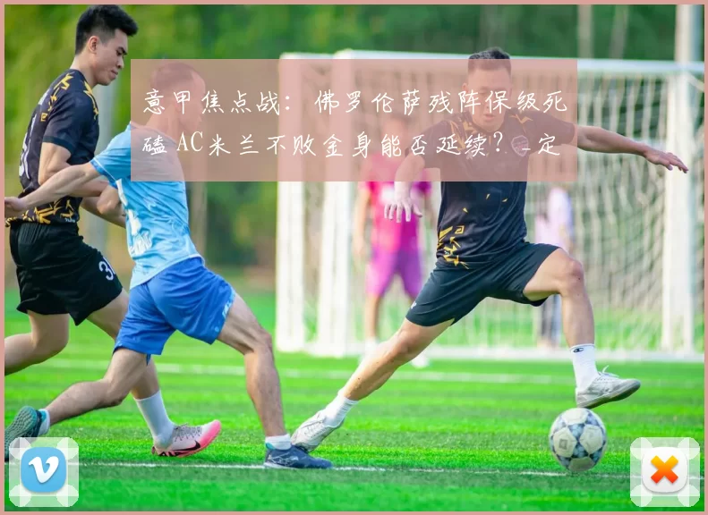 意甲焦点战：佛罗伦萨残阵保级死磕 AC米兰不败金身能否延续？_定位球_核心_防守