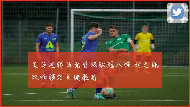 皇马逆转马竞晋级欧冠八强 姆巴佩双响锁定关键胜局