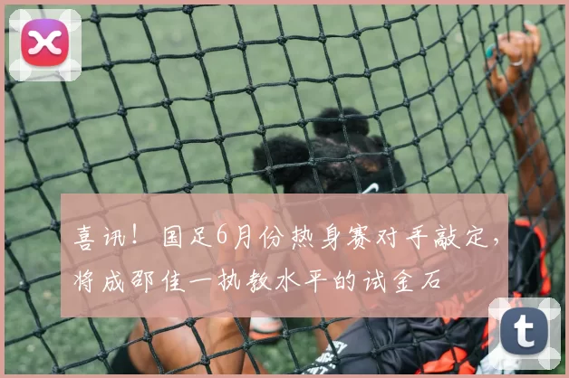 喜讯！国足6月份热身赛对手敲定，将成邵佳一执教水平的试金石