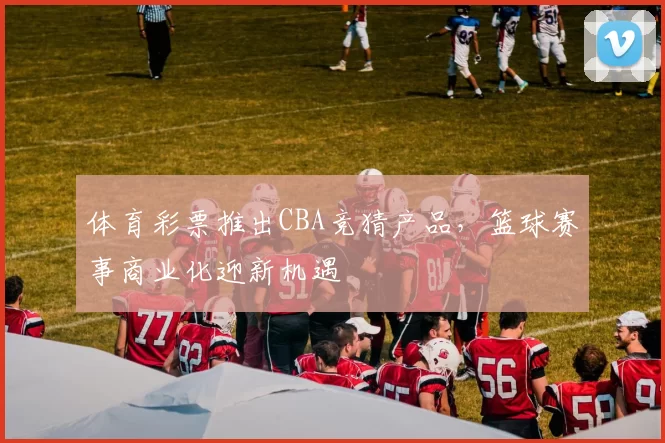 体育彩票推出CBA竞猜产品，篮球赛事商业化迎新机遇