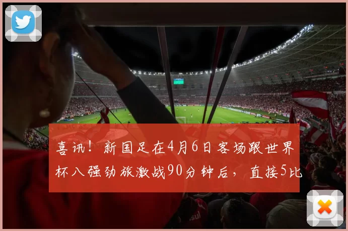 喜讯！新国足在4月6日客场跟世界杯八强劲旅激战90分钟后，直接5比5战平_朱鹏宇_大连_比赛