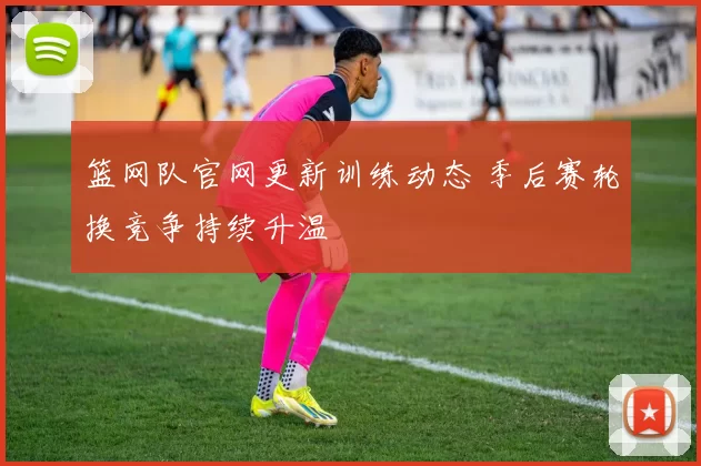 篮网队官网更新训练动态 季后赛轮换竞争持续升温