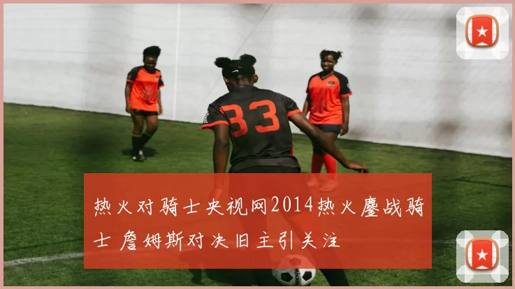 热火对骑士央视网2014热火鏖战骑士 詹姆斯对决旧主引关注