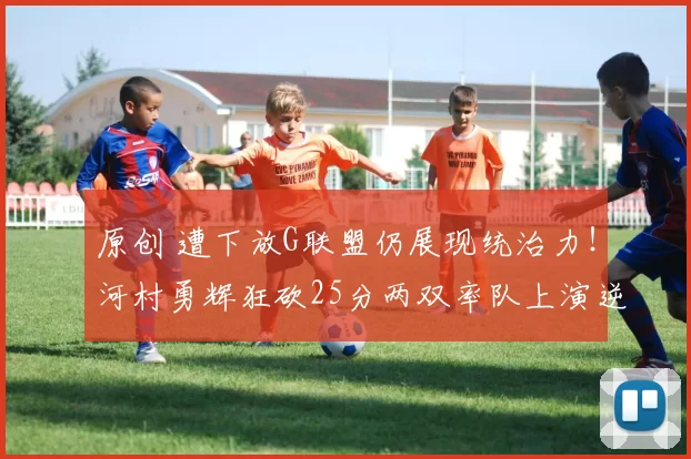 原创 遭下放G联盟仍展现统治力！河村勇辉狂砍25分两双率队上演逆转秀