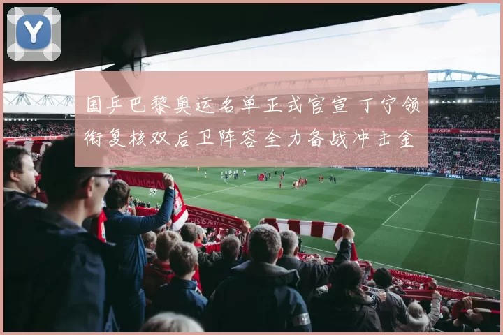 国乒巴黎奥运名单正式官宣 丁宁领衔复核双后卫阵容全力备战冲击金牌