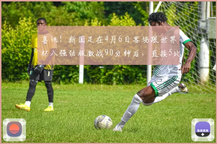 喜讯！新国足在4月6日客场跟世界杯八强劲旅激战90分钟后，直接5比5战平_朱鹏宇_大连_比赛