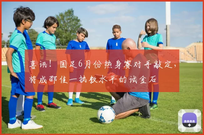 喜讯！国足6月份热身赛对手敲定，将成邵佳一执教水平的试金石