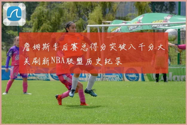 詹姆斯季后赛总得分突破八千分大关刷新NBA联盟历史纪录