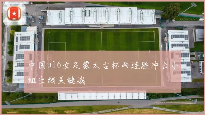 中国u16女足蒙太古杯两连胜冲击小组出线关键战