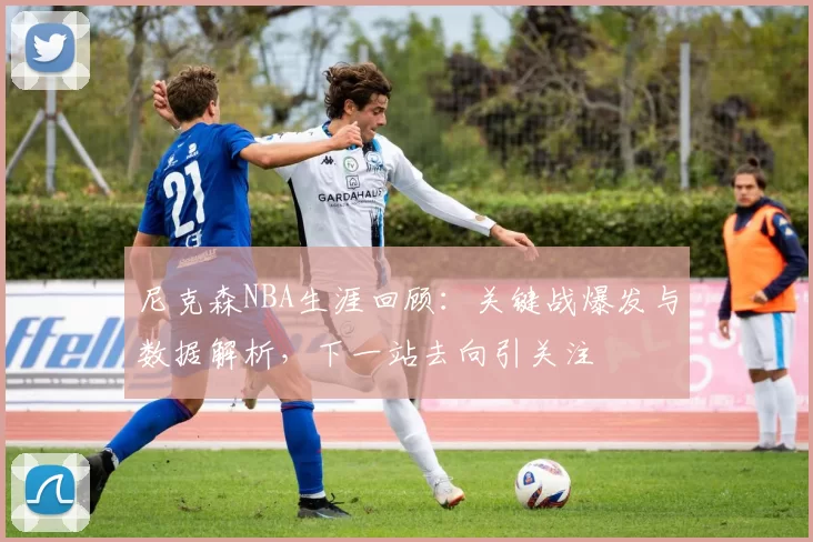 尼克森NBA生涯回顾:关键战爆发与数据解析,下一站去向引关注