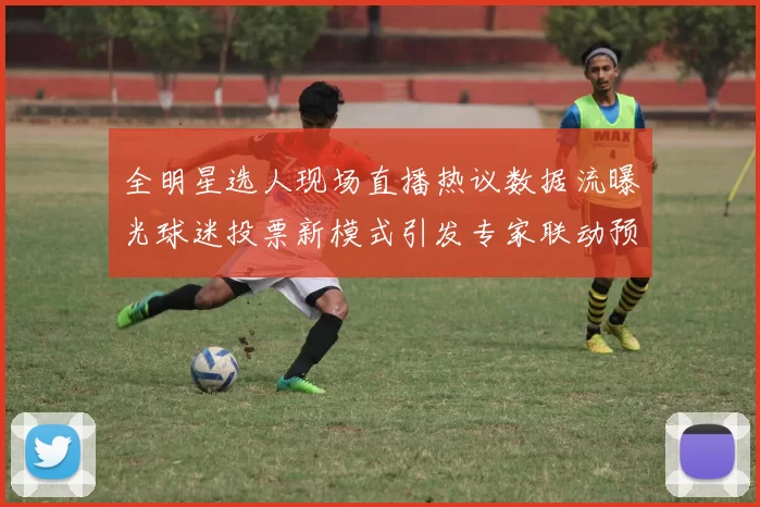 全明星选人现场直播热议数据流曝光球迷投票新模式引发专家联动预测