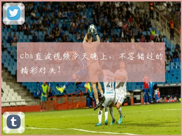 cba直波视频今天晚上，不容错过的精彩对决！