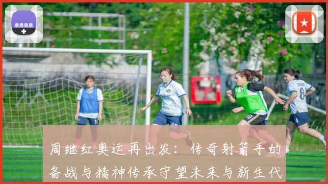 周继红奥运再出发：传奇射箭手的备战与精神传承守望未来与新生代