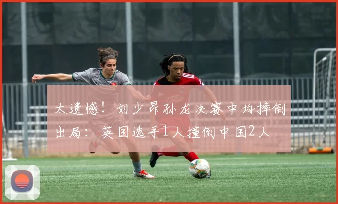 太遗憾！刘少昂孙龙决赛中均摔倒出局：英国选手1人撞倒中国2人