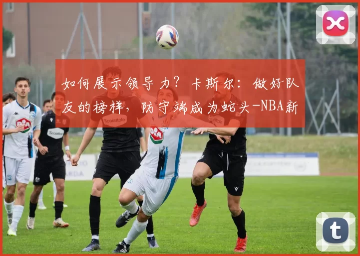 如何展示领导力?卡斯尔:做好队友的榜样,防守端成为蛇头-NBA新闻